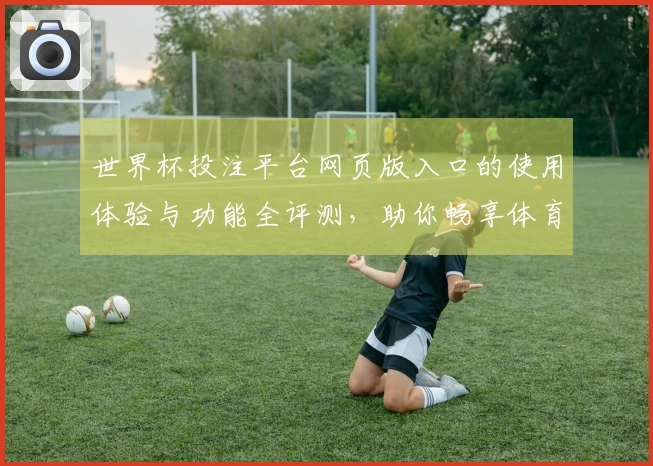 世界杯投注平台网页版入口的使用体验与功能全评测，助你畅享体育直播乐趣